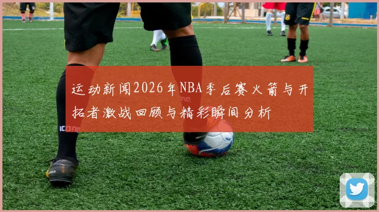 运动新闻2026年NBA季后赛火箭与开拓者激战回顾与精彩瞬间分析