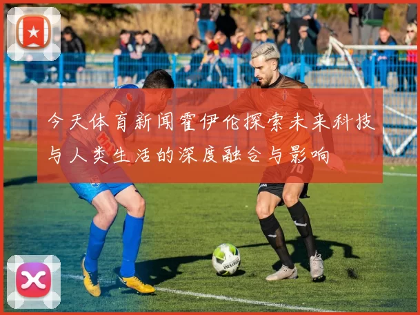 今天体育新闻霍伊伦探索未来科技与人类生活的深度融合与影响