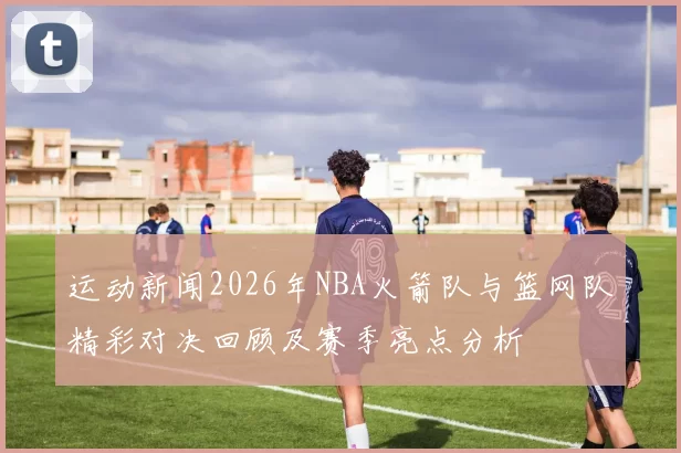 运动新闻2026年NBA火箭队与篮网队精彩对决回顾及赛季亮点分析