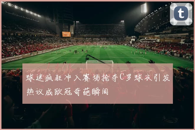 球迷疯狂冲入赛场抢夺C罗球衣引发热议成欧冠奇葩瞬间